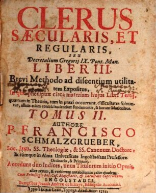 Clerus Saecularis, Et Regularis, Seu Decretalium Gregorij IX. Pont. Max. Liber III. : Brevi Methodo ad discentium utilitatem Expositus, In quo praecipuae circa materiam hujus Libri tertij, quae tum in Theoria, tum in praxi occurrunt, difficultates solvuntur ..., Tomus II.. Clerus Sæcularis, Et Regularis