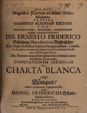 Magnifico JCtorum ad Salam Ordine indulgente, Præside ... Dn. Ernesto Friderico Schrötern ... Disputationem Juridicam De Charta Blanca vulgò Blanquet, Publicæ Eruditorum disquisitioni submittit Daniel Fridericus Schade, Beuthenâ-Silesius, Autor-Respondens. In Auditorio JCtorum horis locoque consvetis, Ad diem Anno Christi MDCLXVIII.