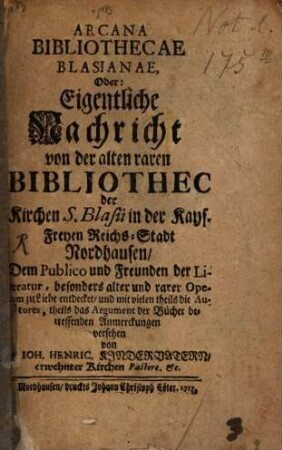 Arcana Bibliothecae Blasianae, Oder: Eigentliche Nachricht von der alten raren Bibliothec der Kirchen S. Blasii in der Kays. Freyen Reichs-Stadt Nordhausen : Dem Publico und Freunden der Literatur, besonders alter und rarer Operum zu Liebe entdecket, und mit vielen theils die Autores, theils das Argument der Bücher betreffenden Anmerckungen versehen