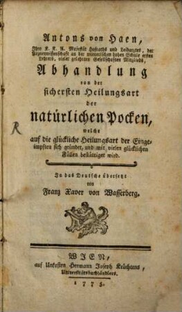 Antons von Haen, Ihro k.k.A. Majestät Hofraths und Leibarztes, der Arzneywissenschaft an der wienerischen hohen Schule ersten Lehrers, vieler gelehrten Gesellschaften Mitglieds, Abhandlung von der sichersten Heilungsart der natürlichen Pocken, welche auf die glückliche Heilungsart der Eingeimpften sich gründet, und mit vielen glücklichen Fällen bestättiget wird