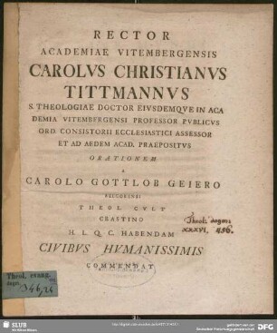 Rector Academiae Vitembergensis Carolus Christianus Tittmannus S. Theologiae Doctor Eiusdem Que In Academia Vitembergensi Professor Publicus Ord. Consistorii Ecclesiastici Assessor Et Ad Aedem Acad. Praepositus Orationem A Carolo Gottlob Geiero Belgorensi Theol. Cult. ... Habendam Civibus Humanissimis Comendat : [Orthodoxa De Fine Mundi Sententia Specimen Postremum]; [P. P. Dom Miseric. Dom. MDCCLXXVII]