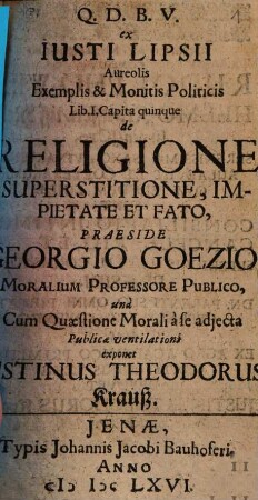Q. D. B. V. ex Iusti Lipsii Aureolis Exemplis & Monitis Politicis Lib. I. Capita quinque de Religione, Superstitione, Impietate Et Fato, Praeside Georgio Goezio, Moralium Professore Publico, una Cum Quaestione Morali a se adiecta Publicae ventilationi exponet Iustinus Theodorus Krauß