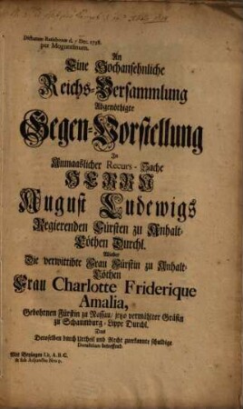 An Eine Hochansehnliche Reichs-Versammlung Abgenöthigte Gegen-Vorstellung In Anmaaslicher Recurs-Sache Herrn August Ludewigs, Regierenden Fürsten zu Anhalt-Cöthen Durchl. Wieder Die verwittibte Frau Fürstin zu Anhalt-Cöthen Frau Charlotte Friderique Amalia, Gebohrnen Fürstin zu Rassau, jetzo vermählter Gräfin zu Schaumburg-Lippe Durchl. Das Deroselben durch Urtheil und Recht zuerkannte schuldige Dotalitium betreffend : Dictatum Ratisbonae d. Dec. 1738. per Moguntinum; mit Beylagen Lit. A. B. C. & sub Adjuncto Nro I.