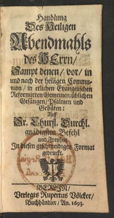 Handlung Des Heiligen Abendmahls des Herrn : Sampt denen/ vor/ in und nach der heiligen Communion/ in etlichen Evangelischen Reformirten Gemeinen, üblichen Gesängen, Psalmen und Gebäten: Auff Sr. Churfl. Durchl. gnädigsten Befehl und Freyheit In diesen geschmeidigen Format gedruckt