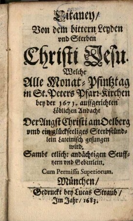 Litaney Von dem bittern Leyden und Sterben Christi Jesu. Welche Alle Monat-Pfintztag in St. Peters Pfarr-Kirchen bey der 1671. auffgerichten Löblichen Andacht Der Angst Christi am Oelberg umb ein glückseeliges Sterbstündlein Lateinisch gesungen wird