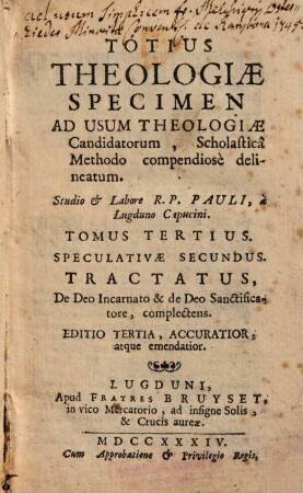 Totius Theologiae Specimen : Ad Usum Theologiae Candidatorum, Scholasticâ Methodo compendiosè delineatum, 3. Speculativae Secundus. Tractatus, De Deo Incarnato & de Deo Sanctificatore, complectens