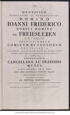 Magnificio Perillvstri Ac Generosissimo Domino Ioanni Friderico Nobili Domino De Freiesleben S. R. I. Eqviti Celsissimorvm Comitvm Rvthenorvm Consiliario Rervmqve Arcanarvm Arbitro Dignissimo Ivnioris Lineae Procancellario Sacri Senatvs Praesidi Vicario cet. Eminentissimvm Cancellarii Ac Praesidis Mvnvs A. R. D. M DCC L. Die X. Febr. Non Sine Generali Omnivm Plavsv Clementissime Mandatvm Demississime Gratvlatvr