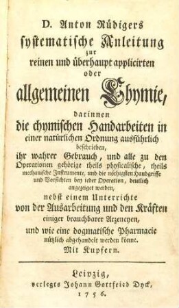 D. Anton Rüdigers systematische Anleitung zur reinen und überhaupt applicirten oder allgemeinen Chymie : darinnen die chymischen Handarbeiten in einer natürlichen Ordnung ausführlich beschrieben, ihr wahrer Gebrauch, und alle zu den Operationen gehörige theils physicalische, theils mechanische Instrumente, und die nöthigsten Handgriffe und Vorsichten bey ieder Operation, deutlich angezeiget werden, nebst einem Unterrichte von der Ausarbeitung und den Kräften einiger brauchbarer Arzeneyen, und wie eine dogmatische Pharmacie nützlich abgehandelt werden könne