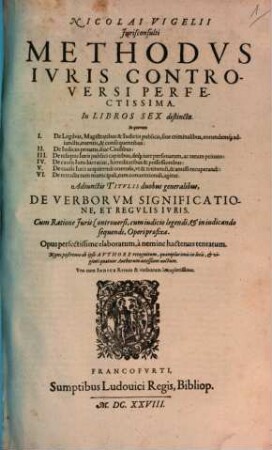 Nicolai Vigelii Jurisconsulti Methodvs Ivris Controversi Perfectissima : In Libros Sex distincta ; In quorum I. De Legibus, Magistratibus & Iudiciis publicis, sive criminalibus, eorundemq[ue] adiunctis, eventis, & consequentibus: II. De Iudiciis privatis, sive Civilibus: III. De reliquis Iuris publici capitibus, deq[ue] iure personarum, ac rerum privato: IV. De causis Iuris lucrativi, haereditatibus & possessionibus: V. De causis Iuris acquirendi onerosis, ut & retinendi, & amissi recuperandi: VI. De retractu tum municipali, tum conventionali, agitur ; Adiunctis Titulis duobus generalibus, De Verborum Significatione, Et Regulis Iuris ; Cum Ratione Iuris Controversi, cum iudicio legendi, & in iudicando sequendi, Operi praefixa ; Una cum Indice Rerum & verborum locupletissimo