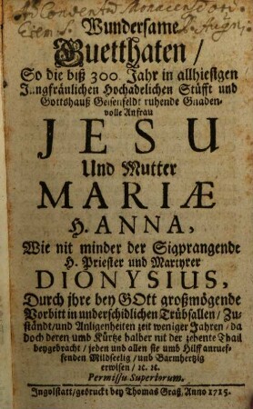 Wundersame Guetthaten, So die biß 300 Jahr in allhiesigen Jungfräulichen Hochadelichen Stüfft und Gottshauß zu Geisenfeldt ruhende und Gottshauß Seidenfeldt ruhende Gnadenvolle Anfrau Jesu und Mutter Mariae, H. Anna, wie mit minder der Sigprangende H. Priester und Martyrer Dionysius, Durch ihre bey Gott großmögende Vorbitt in underschidlichen Trübsallen ... jeden und allen sie umb Hilff anruffenden mildseelig erwiesen