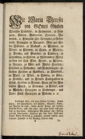 A1r-C1v, Wir Maria Theresia von Gottes Gnaden Römische Kayserinn, in Germanien, zu Hungarn, Böheim, Dalmatien, Croatien, Slavonien, [et]c. Königinn; Erz-Herzoginn zu Oesterreich; Herzoginn zu Burgund, Ober- und Nieder-Schlesien, zu Braband, zu Mayland, zu Steyer, zu Kärnten, zu Crain, zu Mantua, zu Parma, und Piacenza, zu Limburg, zu Luzenburg, zu Geldern, zu Würtemberg; Markgräfinn des Heil. Röm. Reichs, zu Mähren, zu Burgau, zu Ober- und Nieder-Laußnitz; Fürstinn zu Schwaben, und Siebenbürgen; gefürstete Gräfinn zu Habspurg, zu Flandern, zu Tyrol, zu Pfyrt, zu Kyburg, zu Görz, zu Gradisca, und zu Artois; Landgräfinn in Elsaß; Gräfinn zu Namur; Frau auf der Windischen March, zu Portenau, zu Salins, und zu Mecheln; Herzoginn zu Lothringen, und Barr; Groß-Herzoginn zu Toscana [et]c. [et]c.