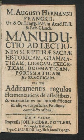 M. Augusti Hermanni Franckii ... Manuductio Ad Lectionem Scripturae Sacrae Historicam, Grammaticam, Logicam, Exegeticam, Dogmaticam, Porismaticam Et Practicam : una cum Additamentis regulas Hermeneuticas de affectibus, & enarrationes ac introductiones in aliquot Epistolas Paulinas complectentibus