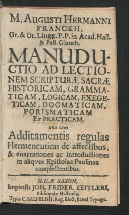 M. Augusti Hermanni Franckii ... Manuductio Ad Lectionem Scripturae Sacrae Historicam, Grammaticam, Logicam, Exegeticam, Dogmaticam, Porismaticam Et Practicam : una cum Additamentis regulas Hermeneuticas de affectibus, & enarrationes ac introductiones in aliquot Epistolas Paulinas complectentibus