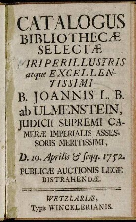 Catalogus Bibliothecæ Selectæ Viri Perillustris atque Excellentissmi B. Joannis L. B. ab Ulmenstein, Judicii Supremi Cameræ Imperialis Assessoris Meritissimi, D. 10. Aprilis [et] seqq. 1752. Publicæ Auctionis Lege Distrahendæ
