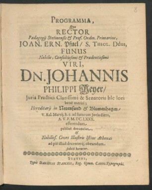 Programma, Quo Rector Paedagogii Stetinensis & Prof. Ordin. Primarius, Joan. Ern. Pfuel/ S. Theol. Ddus, Funus ... Viri, Dn. Johannis Philippi Meyer/ Iuris Practici Clarissimi & Senatoris hic loci bene meriti ... V. Kal. Martii. h.e. ad futurum Jovis diem, A.V.P. M.DC.LXXX. efferendum publice denunciat, & Nobiliss. Cives Illustris Istius Athenaei ad pie illud decenterq[ue] obeundum sedulo hortatur : [P.P. in Templo Cathedrali Dominica Esto Mihi, M.DC.LXXX.]