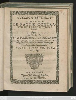 COLLEGII FEVDALIS || DISPVTATIO V.|| DE PACTIS, CONTRA=||CTU ET PRAESCRIPTIONE || feudali.|| Quam || ... SVB PRAESIDIO ... || Dn. THOMAE FRANZII IC.|| juris#[que] feudalis in ... Academia VVitebergensi || Professoris publici, tueri conabitur || IACOBUS BORNITIUS, TORG:|| Ad 17. Aug.||