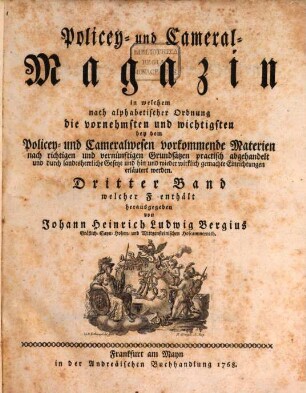 Policey- und Cameral-Magazin : in welchem nach alphabetischer Ordnung die vornehmsten und wichtigsten bey dem Policey- und Cameralwesen vorkommende Materien nach richtigen und vernünftigen Grundsätzen practisch abgehandelt und durch landesherrliche Gesetze und hin und wieder wirklich gemachte Einrichtungen erläutert werden. 3. 1768