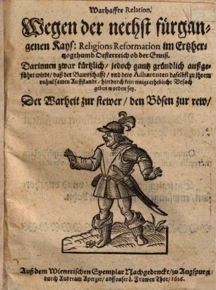 Warhaffte Relation, Wegen der nechst fürgangenen Kays. Religions Reformation im Ertzhertzogthumb Oesterreich ob der Ennß : Darinnen zwar kürtzlich, jedoch gantz gründlich außgeführt wirdt, daß der Bawrschafft, vnd dero Adhaerenten daselbst zu jhrem vnheilsamen Auffstandt, hierdurch kein einige erhebliche Vrsach geben worden sey ; Der Warheit zur stewer, den Bösen zur rew, vnd Menniglich zum Bericht, in offentichen[!] Truck verfertiget