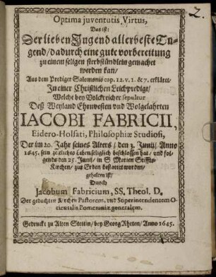 Optima iuventutis Virtus, Das ist: Der lieben Jugend allerbeste Tugend/ dadurch eine gute vorbereitung zu einem seligen sterbestündlein gemachet werden kan : Aus dem Prediger Salomonis cap. 12. V. 1. & 7. erkläret/ In einer Christlichen Leichpredigt/ Welche bey Volckreicher sepultur Deß Weyland Ehrnvesten und Wolgelahrten Iacobi Fabricii, Eidero-Holsati, Philosophiae Studiosi, Der im 20. jahr seines Alters/ den 3. Junii/ Anno 1645. sein zeitliches Leben seliglich beschlossen hat/ und folgends den 25. Junii/ in S Marien Stiffts-Kirchen/ zur Erden bestattet worden/ gehalten ist