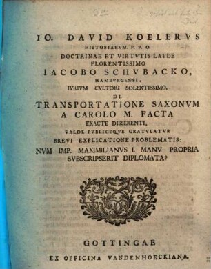 Jo. David Koelervs Historiarvm. P.P.O. Doctrinae Et Virtvtis Lavde Florentissimo Iacobo Schvbacko, Hambyrgensi , Ivrivm Cvltori Solertissimo, De Transportatione Saxonvm A Carolo M. Facta Exacte Disserenti, Valde Pvbliceque Gratvlatvr Brevi Explicatione Problematis: Nvm Imp. Maximilanvs I. Manu Propria Svbscripserit Diplomata?