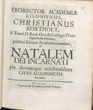 Prorector Academiæ Kiloniensis, Christianus Kortholt, S. Theol. D. Rrof. [!] Ord. & Collegii Theologici hodie Decanus, publico Senatus Academici nomine, ad Natalem Dei Incarnati pie devoteque celebrandum Cives Academicos hortatur : [P. P. sub Sigillo Universitatis, ipso Natali Domini, ann. MDCLXVII.]