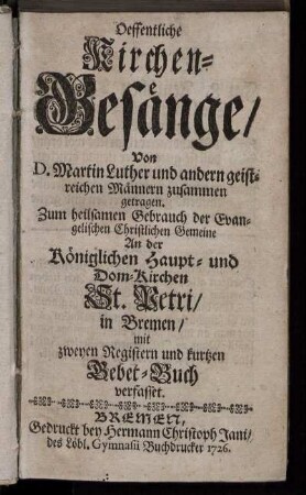 Oeffentliche Kirchen-Gesänge : Von D. Martin Luther und andern geistreichen Männern zusammen getragen ; Zum heilsamen Gebrauch der Evangelischen Christlichen Gemeine An der Königlichen Haupt- und Dom-Kirchen St. Petri, in Bremen, mit zweyen Registern und kurtzen Gebet-Buch verfasset