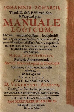 Johannis Scharfii, Theol. D. & P. P. Witteb. Sen. & Præpositi p. m. Manuale Logicum : Novis annotationibus locupletissima Logica penu instructis, & cum docentibus tum discentibus utilissimis futuris, exqvisitissimisq[ue] exemplis ex omni scientiarum genere additis, & Indicibus subjunctis adornatum