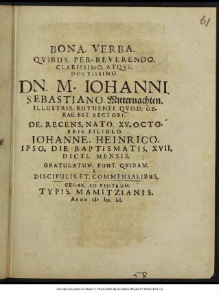 Bona. Verba. Quibus. Per-Reverendo. Clarissimo. Atque. Doctissimo. Dn. M. Iohanni. Sebastiano. Mitternachten. Illustris. Ruthenei. Quod. Gerae. Est. Rectori. De. Recens. Nato. XV. Octobris. Filiolo. Johanne. Heinrico. Ipso. Die. Baptismatis. XVII. Dicti. Mensis : Gratulatum. Eunt. Quidam. E. Discipulis. Et. Commensalibus