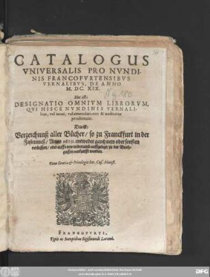 Catalogus Universalis Pro Nundinis Francofurtensibus Vernalibus, De Anno M.DC.XIX. Hoc est: Designatio Omnium Librorum, Qui Hisce Nundinis Vernalibus, vel novi, vel emendatiores & auctiores prodierunt. Das ist: Verzeichnuß aller Bücher/ so zu Franckfurt in der Fastenmeß/ Anno 1619. entweder gantz new oder sonsten verbessert/ oder auffs new widerumb auffgelegt/ in der Buchgassen verkaufft worden