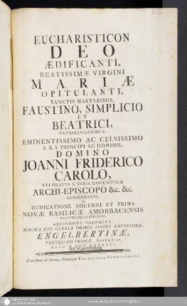 Eucharisticon Deo Aedificanti : Beatissimae Virgini Mariae Opitulanti, Sanctis Martyribus, Faustino, Simplicio Et Beatrici, Patrocinantibus, Eminentissimo Ac Celsissimo S.R.I. Principi Ac Domino, Domino Joanni Friderico Carolo, Dei Gratia S. Sedis Moguntinae Archi-Episcopo &c. &c. Consecranti ; In Dedicatione Solenni Et Prima Novae Basilicae Amorbacensis Devotissime Recitatum, Accinente propheta: Magna Est Gloria Domus Istius Novissimae, Engelbertinae, Plusquam Primae