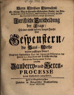 Herrn Christian Thomasens ... Juristische Entscheidung der Frage: Ob einer einem andern wegen Furcht vor Gespenstern die Haus-Miethe wieder auffsagen könne? : Nach dem Lateinischen Text der Inaugural-Dissertation des Herrn Lic. Hamiltons ins Teutsche übersetzt Und als eine Beylage zu dem Tractat von der Zauberey- und Hexen-Processe denen Liebhabern mitgetheilt