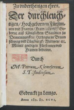 Zu vnderthenigen ehren.|| Der durchleuch=||tigen/ Hochgebornen Fürstin=||nen vnd Frawen/ Frawen [ ... ] Ge=||borne auß Königlichem Stammen zu || Dennenmarcken/ Hertzogin zu Braun||schweig vnd Lüneburgk/ Wittwen/ etc.|| Meiner gnedigen Fürstinnen vnd || Frawen dediciret.|| Durch || M. Petrum Klemejerum || S. T. studiosum.|| (Christliche vnd nützliche be=||trachtung des allerheiligsten Leidens || vnd Sterbens Jhesu Christi/ auß dem 53.|| Cap. deß ... Propheten || Esaiae gezogen.||)