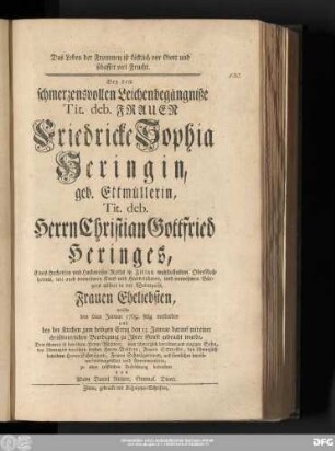 Das Leben der Frommen ist köstlich vor Gott und schaffet viel Frucht : Bey dem schmerzenvollen Leichenbegängniße Tit. deb. Frauen Friedericke Sophia Heringin, geb. Ettmüllerin, Tit. deb. Herrn Christian Gottfried Heringes, Eines Hochedlen und Hochweisen Raths in Zittau wohlbestallten Oberschoßherrns, wie auch vornehmen Kauf- und Handelsherrn, und vornehmen Bürgers allhier in der Webergasse, Frauen Eheliebsten, welche den 6ten Januar 1769. selig verstorben und bey der Kirchen zum heiligen Creuz den 13. Januar mit einer christbaierlichen Beerdigung zu Jhrer Gruft gebracht wurde, Dem schmerzlich betrübten Herrn Wittwer, dem schmerzlich betrübten und einzigen Sohn, dem schmerzlich betrübten beyden Herren Brüdern, Frauen Schwester, den schmerzliche betrübten Herren Schwägern, Frauen Schwägerinnen, und sämtlichen betrübten Leidtragenden und Anverwandten, zu einer tröstlichen Aufrichtung betrachtet