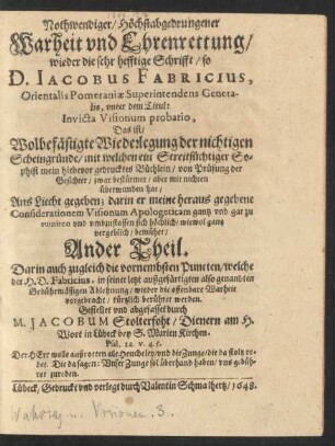 2: Nothwendige/ Höchtsabgedrungene Warheit und Ehrenrettung/ Wieder Die sehr hefftige Schrifft/ so D. Jacobus Fabricius, Orientalis Pomeraniae Superintendens generalis, unter folgendem Titul: Invicta Visionum Probatio: Das ist/ Wolbefästigte Wiederlegung der nichtigen Scheingründe/ mit welchen ein Streitsüchtiger Sophist mein hiebevor gedrucktes Büchlein von Prüfung der Gesichter zwar bestürmet/ aber mit nichten überwunden hat: Unlängst ans Liecht gegeben