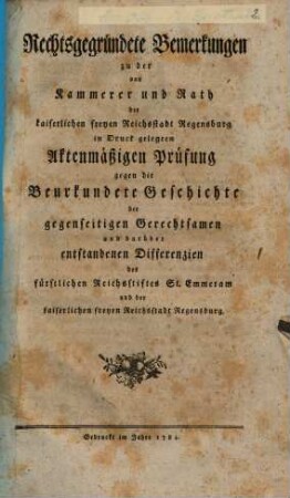 Rechtsgegründete Bemerkungen zu der von Kammerer und Rath der kaiserlichen freyen Reichsstadt Regensburg in Druck gelegten Aktenmäßigen Prüfung gegen die Beurkundete Geschichte der gegenseitigen Gerechtsamen und darüber entstandenen Differenzien des fürstlichen Reichsstiftes Sankt Emmeram und der kaiserlichen freyen Reichsstadt Regensburg