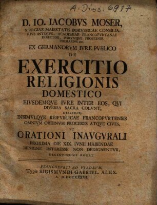 D. Io. Iacobus Moser, S. Regiae Maiestatis Borussicae Consiliarius Intimus, Academiae Francofurtanae Director, Iuriumque Professor Primarius etc. Ex Germanorum Iure Publico De Exercitio Religionis Domestico Eiusdemque Iure Inter Eos, Qui Diversa Sacra Colunt, Disserit, Insimulque Reipublicae Francofurtensis Omnium Ordinum Proceres Atque Cives, Ut Orationi Inaugurali Proxima Die XIX. Iunii Habendae Benigne Interesse Non Dedignentur, Decentissime Rogat