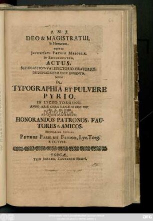 Deo & Magistratui In Honorem, æqve ac Juventuti Patriæ Masculæ, In Emolumentum, Actus, Scholastico-Valedictorio-Oratorius, De Duplici Germaniæ Invento, Scilicet: De Typographia et Pulvere Pyrio, In Lyceo Torgensi, Anno ... MDCCXIII. Die X. Octobr. ... Patronos ...