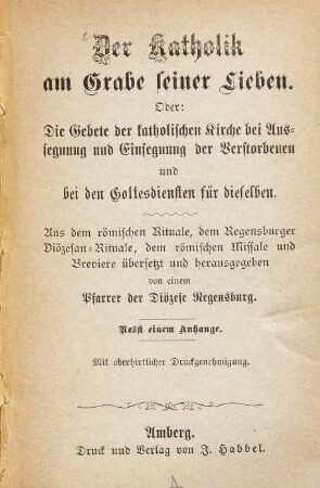 Der Katholik am Grabe seiner Lieben : Oder: die Gebete der katholischen Kirche bei Aussegnung und Einsegnung der Verstorbenen und bei den Gottesdiensten für dieselben. Aus dem römischen Rituale, dem Regensburger Diöcesan-Rituale, dem röm. Missale und Breviere übersetzt u. hsgg. v. einem Pfarrer d. Diözese Regensburg. Mit einem Anhange