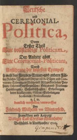 Teutsche und Ceremonial-Politica : Deren Erster Theil Eine vollständige Politicam, Der Andere aber Eine Ceremonial-Politicam, Durch Anführung der neuesten Exempel, so wohl bey Freuden- Trauer- und andern Fällen/ Reichs- Wahl- und Deputation-Tägen und Conventen/ Crönungen/ Absetz- und Abdancken hoher Personen/ Lehens-Empfängnüßen/ Kriegs- und Friedens-Handlungen/ Gesandtschafften/ Ertheilungen derer Audienzen/ Visiten/ Einholungen/ Sessionen/ Processionen/ u.s.w. deutlich vorstellet