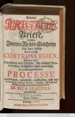 [1]: Geheime Juristische Briefe, Zwischen Zweyen Rechts-Gelehrten : bey dero Leben über Practische Controversien, während ihrer Procuratur und Assessur, bey einigen Dicasteriis Chur-Sächsischer Lande gewechselt, In welchen gantz besondere Processe vorgetragen, untersucht, entschieden, und mit Præjudiciis befestiget worden, dergestalt, daß diese auf Erfahrung sich gründende Controversiæ In Vita Practica unentbehrlich