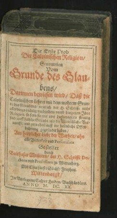 Die Erste Prob Der Calvinischen Religion/ Genommen Vom Grunde des Glaubens : Darinnen bewiesen wird/ Daß die Calvinischen Lehrer mit dem wahrem Grunde des Glaubens/ nemlich der H. Schrifft nicht allerdings richtig umbgehen/ unnd hingegen Ihre Religion ... auff falsche Gründe ... gegründet haben