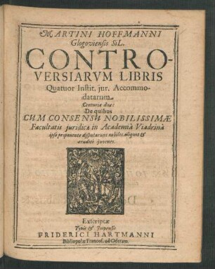 Martini Hoffmanni Glogoviensis SiL. Controversiarum Libris Quatuor Instit. iur. Accommodatarum Centuriae duae : De quibus Cum Consensu Nobilissimae Facultatis iuridicae in Academia Viadrina ipso proponente disputarunt nobiles aliquot & eruditi iuvenes