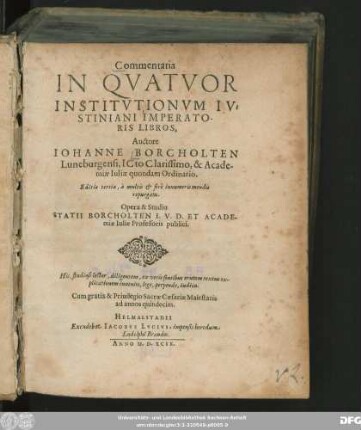 Commentaria || IN QVATVOR || INSTITVTIONVM IV=||STINIANI IMPERATO-||RIS LIBROS, || Auctore || IOHANNE BORCHOLTEN || Luneburgensi, ICto Clarissimo, & Acade-||miae Iuliae quondam Ordinario.|| Editio tertia, â ... mendis || repurgata.|| Opera & Studio || STATII BORCHOLTEN I.V.D. ET ACADE-||miae Iuliae Professoris publici.|| ... ||