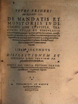 Petri Frideri Mindani IC. De Processibvs, Mandatis, Et Monitoriis In Imperiali Camera Extrahendis, Et De Svpplicationibvs, quae pro iis fiunt, recte formandis: Notationes Ad Praxin Forensem Vtilißimae, varijs obseruationibus Cameralibus, quae hactenus nondum prodierunt, bene refertae : Additis Ad Finem Qvorvndam In Imperio Statuum priuilegijs singularibus, quorum cognitio ad extrahendos processus perquam necessaria, 2. Dispositionem Et Contenta Libri Proximae Pagellae post praefationem indicant