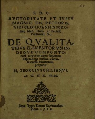 F. D. G.|| AVCTORITATE ET IVSSV || MAGNIF. DN. RECTORIS,|| VIRI CL. DN. IOANNIS SCRO=||teri, Med. Doct. ac Profess.|| Praestantiss. &c.|| DE QVALITA=||TIBVS ELEMENTORVM IN=||DEQVE COMPOSITO=||rum corporum