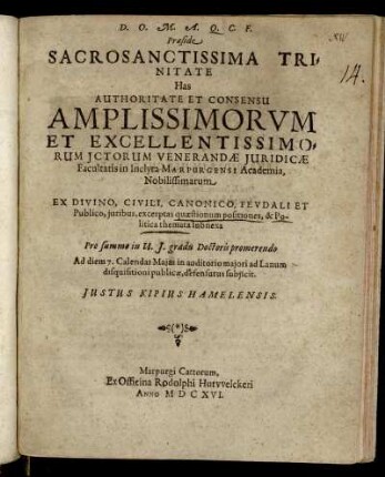 Praeside Sacrosanctissima Trinitate Has Authoritate Et Consensu Amplissimorum Et Excellentissimorum Ictorum Venerandae Iuridicae Facultatis in Inclyta Marpurgensi Academia, Nobilissimarum Ex Divino, Civili, Canonico, Feudali Et Publico, iuribus, excerptas quaestionum positiones, & Politica themata subnexa Pro summo in U.I. gradu Doctoris promerendo Ad diem 7. Calendas Maias in auditorio maiori ad Lanum disquisitioni publicae, defensurus subiicit. Justus Kipius Hamelensis