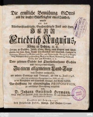 Die ernstliche Bemühung Gottes um die wahre Glückseligkeit eines Landes : wurde als der allerdurchlauchtigste ... Herr Friedrich Augustus, König in Pohlen ... Dero getreuen Ständen des Churfürstenthums Sachsen und incorporirter Lande, Zu einem allgemeinen Land-Tage nach Dreßden verschrieben ... als den 19. Junii 1746. über das gewöhnliche Evangelium Luc. XIIII, 16-24. in der ... Hof-Kirche daselbst, Vor Eröffnung der allergnädigsten Proposition, zu andächtiger Betrachtung vorgestellt