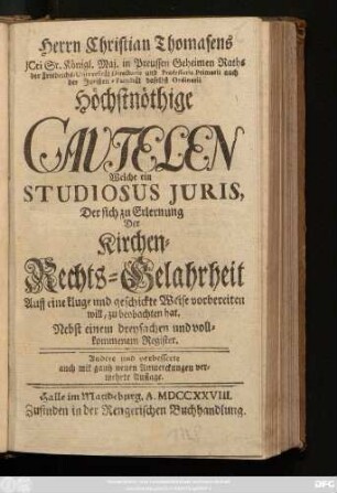 Herrn Christian Thomasens Jcti Sr. Königl. Maj. in Preussen Geheimen Raths der Friedrichs-Universität Directoris und Professoris Primarii auch der Juristen-Facultæt daselbst Ordinarii Höchstnöthige Cautelen Welche ein Studiosus Juris, Der sich zu Erlernung Der Kirchen-Rechts-Gelahrheit Auff eine kluge und geschickte Weise vorbereiten will, zu beobachten hat : Nebst einem dreyfachen und vollkommenem Register