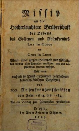 Missiv an die Hocherleuchtete Brüderschaft des Ordens des Goldenen und Rosenkreutzes. Lux in Cruce et Crux in Luce : Wegen seiner großen Seltenheit und Wichtigkeit mit vier alten Ausgaben verglichen, und mit verschiedenen Lesarten versehen ; Nebst einem noch nie im Druck erschienenen vollständigen historisch-kritischen Verzeichniß von 200 Rosenkreutzerschriften vom Jahr 1614. bis 1783. Als ein Beytrag zum Fictuldischen Probierstein