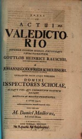 Ut actui valedictorio iuvenum duorum ingenii, virtutisque laude florentium Gottlob Heinrici Rauschii ... et Johannis Godofredi Scheubneri ... domini Inspectores Scholae ... d. XVIII. April ... interesse benevole velint, maximo rogitat opere M. Daniel Müllerus : [Inest vita H. Rauschii, Past. Rochsburg.]